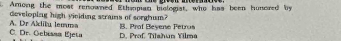 Among the most renowned Ethiopian biologist, who has been honored by
developing high yielding strains of sorghum?
A. Dr Aklilu lemma B. Prof Bevene Petrus
C. Dr. Gebissa Ejeta D. Prof, Tilahun Yilma