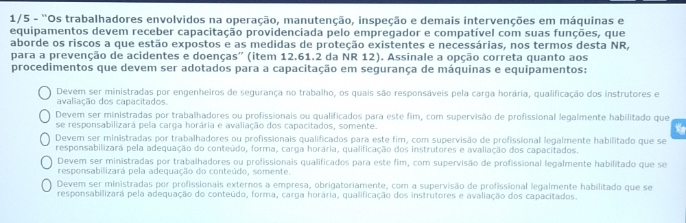 1/5 - “Os trabalhadores envolvidos na operação, manutenção, inspeção e demais intervenções em máquinas e
equipamentos devem receber capacitação providenciada pelo empregador e compatível com suas funções, que
aborde os riscos a que estão expostos e as medidas de proteção existentes e necessárias, nos termos desta NR,
para a prevenção de acidentes e doenças'' (item 12.61.2 da NR 12). Assinale a opção correta quanto aos
procedimentos que devem ser adotados para a capacitação em segurança de máquinas e equipamentos:
Devem ser ministradas por engenheiros de segurança no trabalho, os quais são responsáveis pela carga horária, qualificação dos instrutores e
avaliação dos capacitados.
Devem ser ministradas por trabalhadores ou profissionais ou qualificados para este fim, com supervisão de profissional legalmente habilitado que
se responsabilizará pela carga horária e avaliação dos capacitados, somente.
t
Devem ser ministradas por trabalhadores ou profissionais qualificados para este fim, com supervisão de profissional legalmente habilitado que se
responsabilizará pela adequação do conteúdo, forma, carga horária, qualificação dos instrutores e avaliação dos capacitados.
Devem ser ministradas por trabalhadores ou profissionais qualificados para este fim, com supervisão de profissional legalmente habilitado que se
responsabilizará pela adequação do conteúdo, somente.
Devem ser ministradas por profissionais externos a empresa, obrigatoriamente, com a supervisão de profissional legalmente habilitado que se
responsabilizará pela adequação do conteúdo, forma, carga horária, qualificação dos instrutores e avaliação dos capacitados.