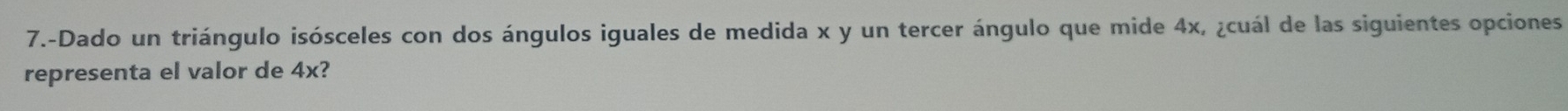 7.-Dado un triángulo isósceles con dos ángulos iguales de medida x y un tercer ángulo que mide 4x, ¿cuál de las siguientes opciones 
representa el valor de 4x?