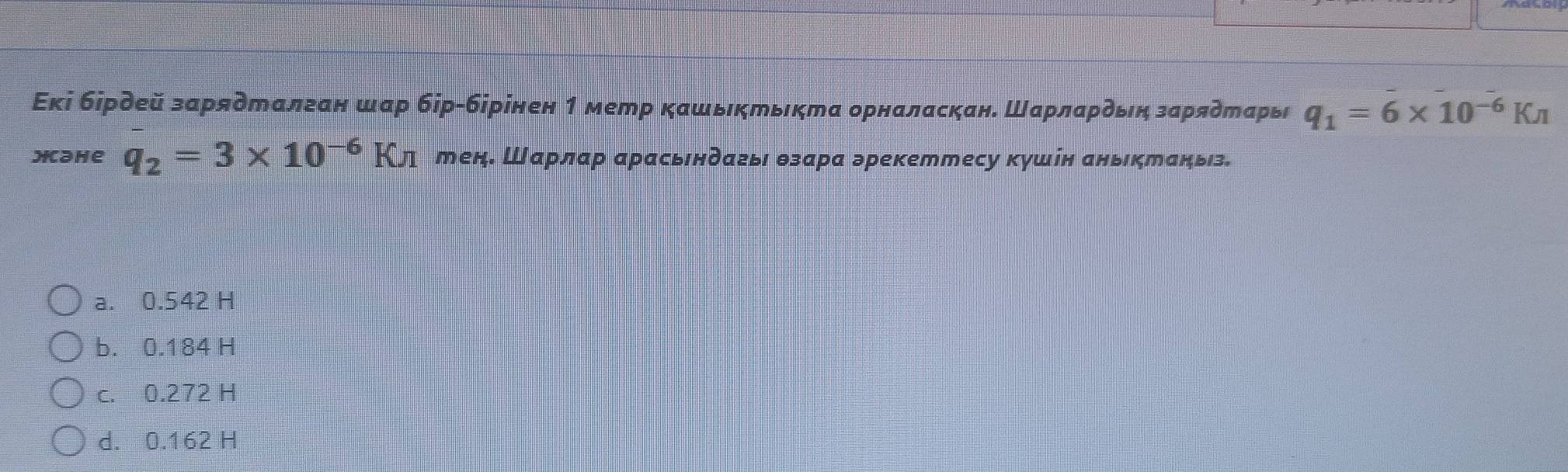 Εкі бірдей зарядталган шар бір-бірінен 1 метр кашьктькта орналаскан. Шарлардьη зарядеарь q_1=6* 10^(-6)Kπ
Hahe q_2=3* 10^(-6)Kn тен. Шарлар арасьендагьι θзара эрекеттесу кушін аньктаньз.
a. 0.542 H
b. 0.184 H
c. 0.272 H
d. 0.162 H