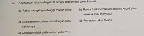 Keuntungan raksa sebagai zat pengisi termometer yaitu, kecuali ....
a) Raksa mengkilap sehingga mudah dilihat b) Raksa tidak membasahi dinding kaca ketika
memuai atau menyusut
c) Cepat menyesuaikan suhu dengan suhu d) Pemuaian raksa teratur
sekitamya
e) Mempunyai titik didih rendah yaitu 78°C