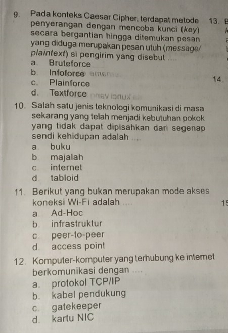 Pada konteks Caesar Cipher, terdapat metode 13. 
penyerangan dengan mencoba kunci (key) 
secara bergantian hingga ditemukan pesan
yang diduga merupakan pesan utuh (message/
plaintext) si pengirim yang disebul ....
a Bruteforce
b Infoforce
c. Plainforce 14.
d Textforce
10. Salah satu jenis teknologi komunikasi di masa
sekarang yang telah menjadi kebutuhan pokok
yang tidak dapat dipisahkan dari segenap .
sendi kehidupan adalah ....
a buku
b majalah
c internet
d tabloid
11. Berikut yang bukan merupakan mode akses
koneksi Wi-Fi adalah .... 15
a Ad-Hoc
b infrastruktur
c peer-to-peer
d access point
12. Komputer-komputer yang terhubung ke intemet
berkomunikasi dengan ....
a. protokol TCP/IP
b. kabel pendukung
c gatekeeper
d. kartu NIC