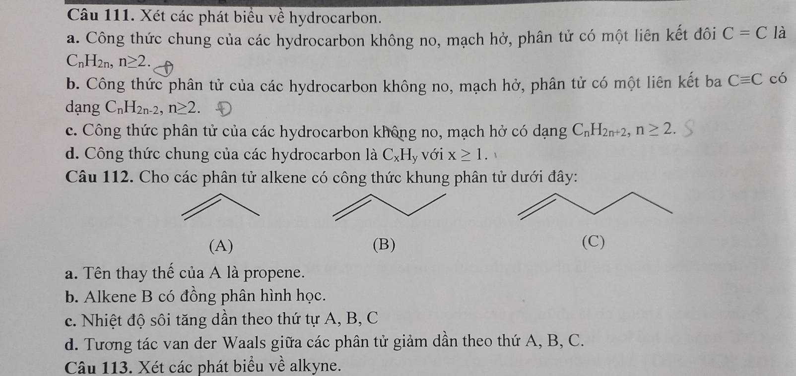 Xét các phát biểu về hydrocarbon.
a. Công thức chung của các hydrocarbon không no, mạch hở, phân tử có một liên kết đôi C=C là
C_nH_2n, n≥ 2.
b. Công thức phân tử của các hydrocarbon không no, mạch hở, phân tử có một liên kết ba Cequiv C có
dạng C_nH_2n-2, n≥ 2
c. Công thức phân tử của các hydrocarbon không no, mạch hở có dạng C_nH_2n+2, n≥ 2.
d. Công thức chung của các hydrocarbon là C_xH y Với x≥ 1. 
Câu 112. Cho các phân tử alkene có công thức khung phân tử dưới đây:
(A) (B) (C)
a. Tên thay thế của A là propene.
b. Alkene B có đồng phân hình học.
c. Nhiệt độ sôi tăng dần theo thứ tự A, B, C
d. Tương tác van der Waals giữa các phân tử giảm dần theo thứ A, B, C.
Câu 113. Xét các phát biểu về alkyne.