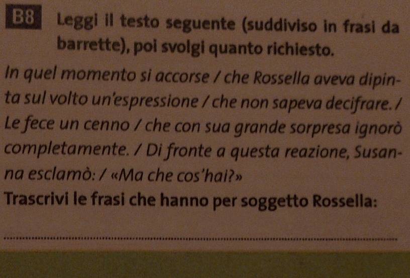 B8 Leggi il testo seguente (suddiviso in frasi da 
barrette), poi svolgi quanto richiesto. 
In quel momento si accorse / che Rossella aveva dipin- 
ta sul volto un'espressione / che non sapeva decifrare. / 
Le fece un cenno / che con sua grande sorpresa ignorò 
completamente. / Di fronte a questa reazione, Susan- 
na esclamò: / «Ma che cos’hai?» 
Trascrivi le frasi che hanno per soggetto Rossella: 
_