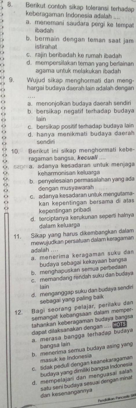 Berikut contoh sikap toleransi terhadap
keberagaman Indonesia adalah ....
a. menemani saudara pergi ke tempat
ibadah
b. bermain dengan teman saat jam
istirahat
c. rajin beribadah ke rumah ibadah
d. mempersilakan teman yang berlainan
agama untuk melakukan ibadah
9. Wujud sikap menghormati dan meng-
hargai budaya daerah lain adalah dengan
a. menonjolkan budaya daerah sendiri
b. bersikap negatif terhadap budaya
lain
c. bersikap positif terhadap budaya lain
d. hanya menikmati budaya daerah
sendiri
10. Berikut ini sikap menghormati kebe-
ragaman bangsa, kecuali ....
saphra, adanya kesadaran untuk menjaga
keharmonisan keluarga
b. penyelesaian permasalahan yang ada
dengan musyawarah
c. adanya kesadaran untuk mengutama-
kan kepentingan bersama di atas
kepentingan pribadi
d. terciptanya kerukunan seperti halnya
dalam keluarga
11. Sikap yang harus dikembangkan dalam
mewujudkan persatuan dalam keragaman
adalah ….
a. menerima keragaman suku dan
budaya sebagai kekayaan bangsa
b. menghapuskan semua perbedaan
c. memandang rendah suku dan budaya
lain
d. menganggap suku dan budaya sendiri
sebagai yang paling baik
12. Bagi seorang pelajar, perilaku dan
semangat kebangsaan dalam memper-
tahankan keberagaman budaya bangsa
dapat dilaksanakan dengan .... HOTs
a. merasa bangga terhadap budaya
bangsa lain
b. menerima semua budaya asing yang
masuk ke Indonesia
c. tidak peduli dengan keanekaragaman
budaya yang dimiliki bangsa Indonesia
d. mempelajari dan menguasai salah
satu seni budaya sesuai dengan minat
dan kesenangannya
Pendidikan Pancasila SMI