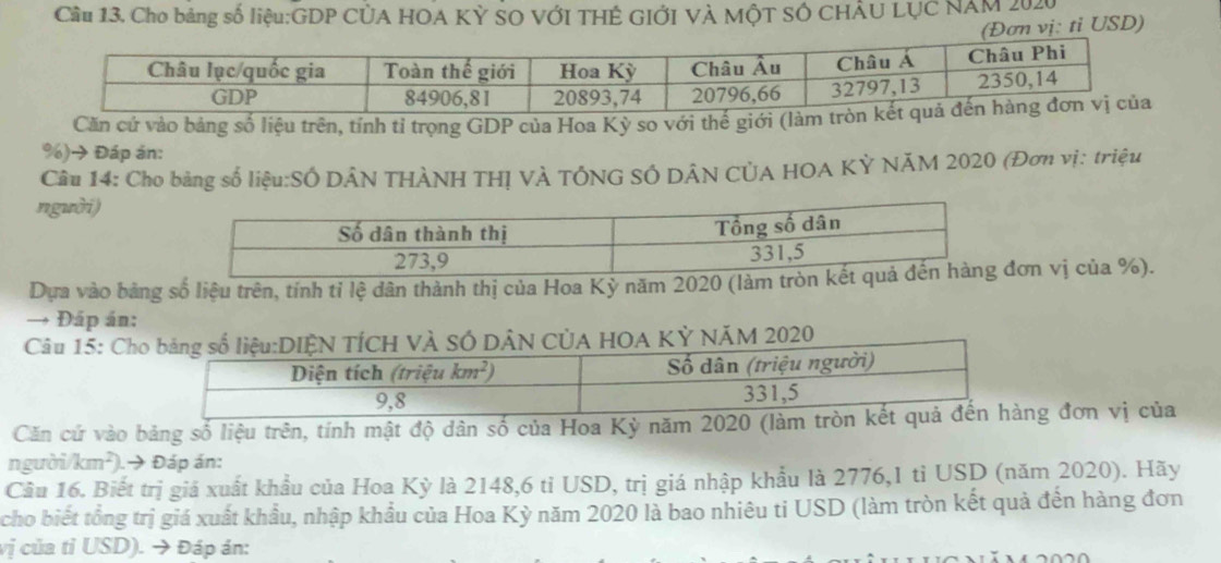 Cầu 13. Cho bảng số liệu:GDP CỦA HOA Kỳ SO VỚI THÊ GIỚI VÀ MộT SÓ CHÂU LỤC NAM 2020
(Đơn vị: tỉ USD)
Căn cứ vào bảng số liệu trên, tính tỉ trọng GDP của Hoa Kỳ so với thế giới (làm 
%)→ Đáp án:
Câu 14: Cho bảng số liệu:SÔ DÂN THÀNH THỊ VÀ TÔNG SÔ DÂN CÚA HOA KỲ NÃM 2020 (Đơn vị: triệu
người)
Dựa vào bảng số liệu trên, tính tỉ lệ dân thành thị của Hoa Kỳ năm 2020 (làm trơn vị của %).
→ Đáp án:
Câu 15: Ch HOA KỶ NÃM 2020
Căn cứ vào bảng số liệu trên, tính mật độ dân số của Hoa Kỳ năm 2020 (làm g đơn vị của
người/km²).→ Đáp án:
Cầu 16. Biết trị giá xuất khẩu của Hoa Kỳ là 2148,6 tỉ USD, trị giá nhập khẩu là 2776,1 tỉ USD (năm 2020). Hãy
cho biết tổng trị giá xuất khẩu, nhập khẩu của Hoa Kỳ năm 2020 là bao nhiêu ti USD (làm tròn kết quả đến hàng đơn
vị của tỉ USD). → Đáp án: