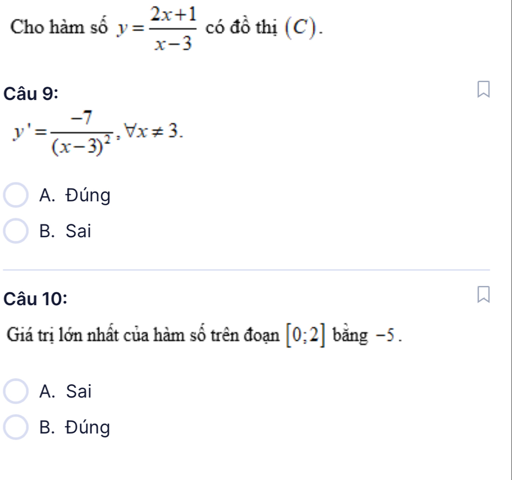 Cho hàm số y= (2x+1)/x-3  có đồ thị (C).
Câu 9:
y'=frac -7(x-3)^2, forall x!= 3.
A. Đúng
B. Sai
Câu 10:
Giá trị lớn nhất của hàm số trên đoạn [0;2] bằng -5.
A. Sai
B. Đúng