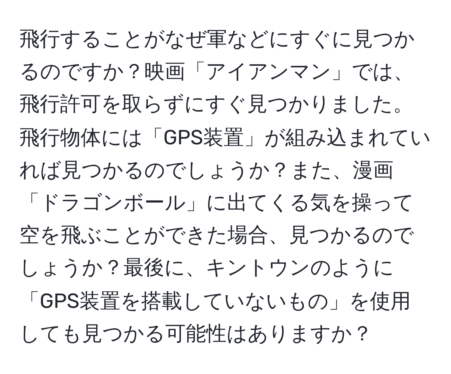 飛行することがなぜ軍などにすぐに見つかるのですか？映画「アイアンマン」では、飛行許可を取らずにすぐ見つかりました。飛行物体には「GPS装置」が組み込まれていれば見つかるのでしょうか？また、漫画「ドラゴンボール」に出てくる気を操って空を飛ぶことができた場合、見つかるのでしょうか？最後に、キントウンのように「GPS装置を搭載していないもの」を使用しても見つかる可能性はありますか？