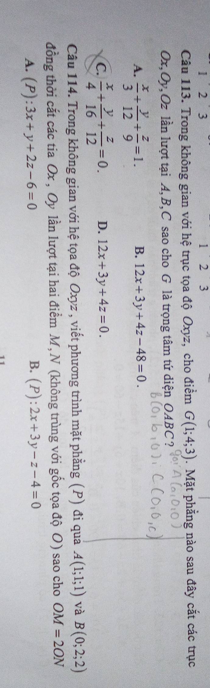 123 1 2 3
Câu 113. Trong không gian với hệ trục tọa độ Oxyz, cho điểm G(1;4;3). Mặt phẳng nào sau đây cắt các trục
Ox, Oy, Oz lần lượt tại A, B, C sao cho G là trọng tâm tứ diện OABC?
A.  x/3 + y/12 + z/9 =1.
B. 12x+3y+4z-48=0.
C.  x/4 + y/16 + z/12 =0.
D. 12x+3y+4z=0. 
Câu 114. Trong không gian với hệ tọa độ Oxyz , viết phương trình mặt phẳng (P) đi qua A(1;1;1) và B(0;2;2)
đồng thời cắt các tia Ox , Oy lần lượt tại hai điểm M, N (không trùng với gốc tọa độ O) sao cho OM=2ON
A. (P):3x+y+2z-6=0
B. (P):2x+3y-z-4=0