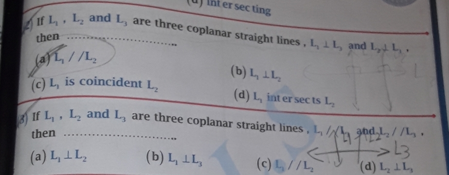 int er sec ting
Jif L_1, L_2 and L_3 are three coplanar straight lines . L_1⊥ L_3 and L_2, L_1, 
then
(a) L_1//L_2
(b) L_1⊥ L_2
(c) L_1 is coincident L_2
(d) L_1 int er sec ts L_2
3If L_1, L_2 and L_3 are three coplanar straight lines . L_1/A and L_2//L_3, 
then
(a) L_1⊥ L_2 (b) L_1⊥ L_3
(c) L_1//L_2 (d) L_2⊥ L_3