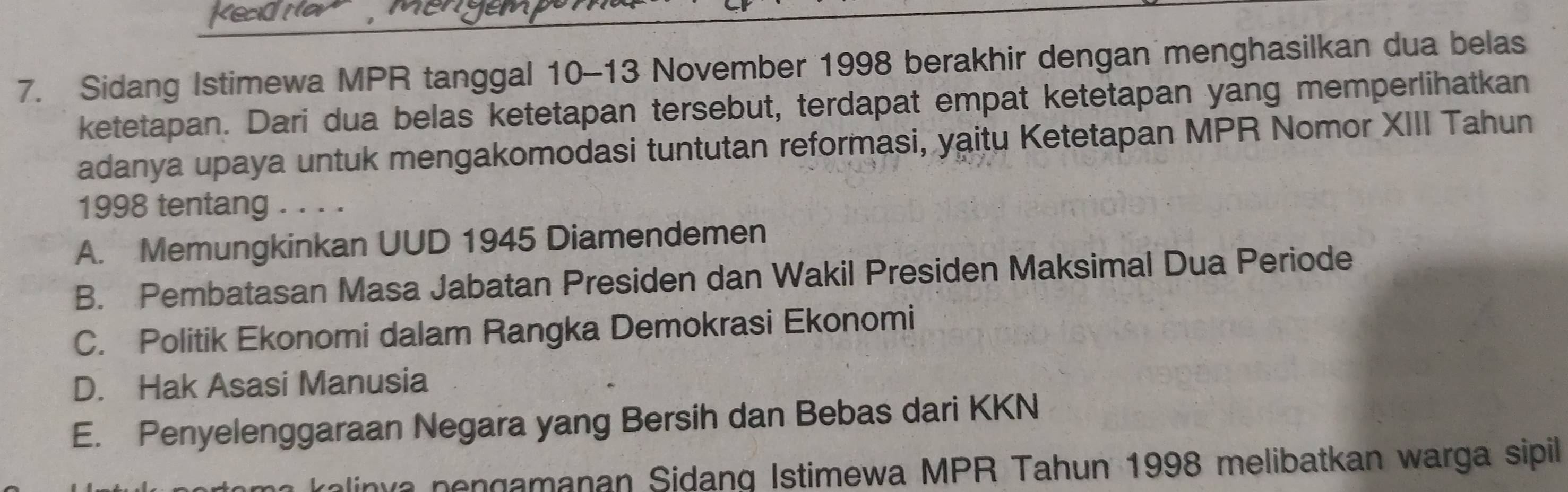 Sidang Istimewa MPR tanggal 10-13 November 1998 berakhir dengan menghasilkan dua belas
ketetapan. Dari dua belas ketetapan tersebut, terdapat empat ketetapan yang memperlihatkan
adanya upaya untuk mengakomodasi tuntutan reformasi, yaitu Ketetapan MPR Nomor XIII Tahun
1998 tentang . . . .
A. Memungkinkan UUD 1945 Diamendemen
B. Pembatasan Masa Jabatan Presiden dan Wakil Presiden Maksimal Dua Periode
C. Politik Ekonomi dalam Rangka Demokrasi Ekonomi
D. Hak Asasi Manusia
E. Penyelenggaraan Negara yang Bersih dan Bebas dari KKN
alinva pongamanan Sidang Istimewa MPR Tahun 1998 melibatkan warga sipil