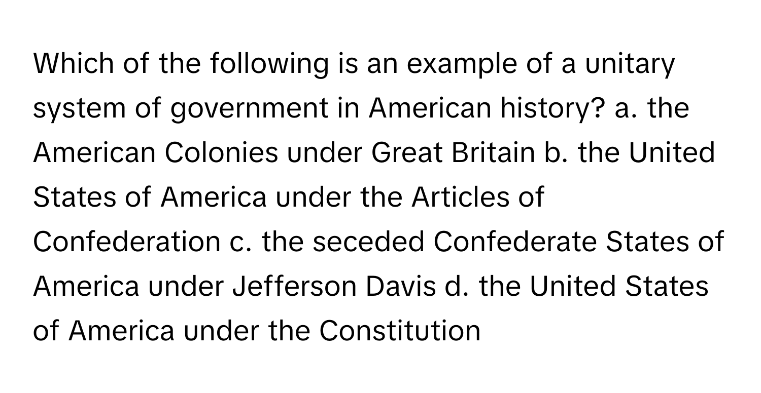 Which of the following is an example of a unitary system of government in American history? a. the American Colonies under Great Britain b. the United States of America under the Articles of Confederation c. the seceded Confederate States of America under Jefferson Davis d. the United States of America under the Constitution