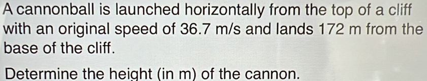 A cannonball is launched horizontally from the top of a cliff 
with an original speed of 36.7 m/s and lands 172 m from the 
base of the cliff. 
Determine the height (in m) of the cannon.