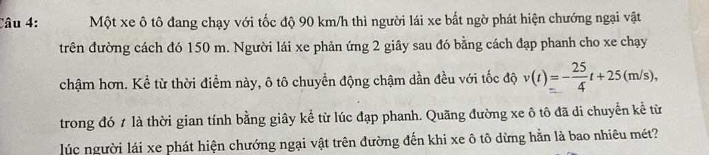 Một xe ô tô đang chạy với tốc độ 90 km/h thì người lái xe bất ngờ phát hiện chướng ngại vật 
trên đường cách đó 150 m. Người lái xe phản ứng 2 giây sau đó bằng cách đạp phanh cho xe chạy 
chậm hơn. Kể từ thời điểm này, ô tô chuyển động chậm dần đều với tốc độ v(t)=- 25/4 t+25(m/s), 
trong đó t là thời gian tính bằng giây kể từ lúc đạp phanh. Quãng đường xe ô tô đã di chuyển kể từ 
lúc người lái xe phát hiện chướng ngại vật trên đường đến khi xe ô tô dừng hằn là bao nhiêu mét?