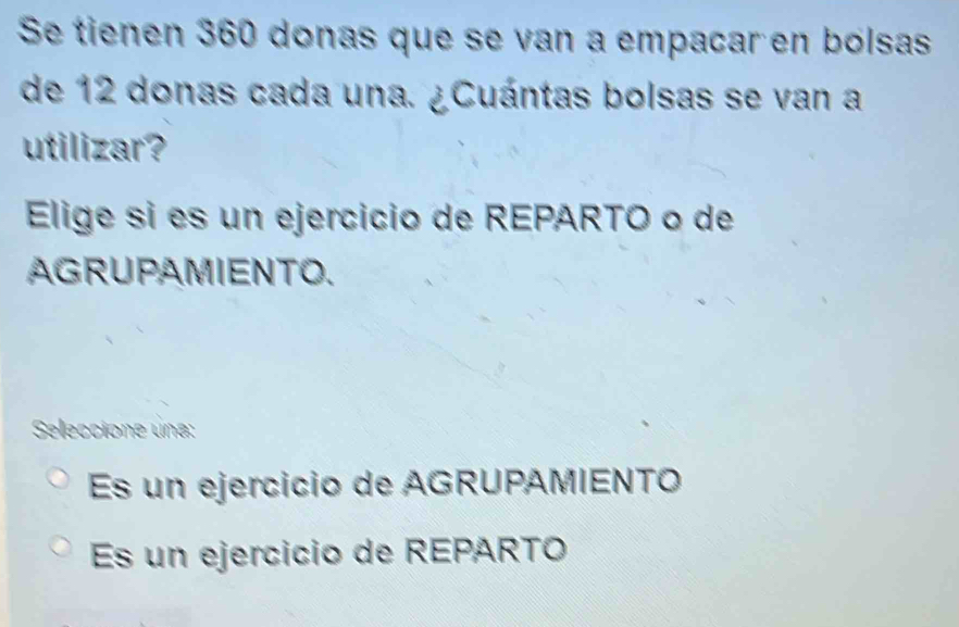 Se tienen 360 donas que se van a empacar en bólsas
de 12 donas cada una. ¿Cuántas bolsas se van a
utilizar?
Elige si es un ejercicio de REPARTO o de
AGRUPAMIENTO.
Seleccione una:
Es un ejercicio de AGRUPAMIENTO
Es un ejercicio de REPARTO