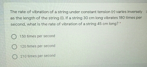 The rate of vibration of a string under constant tension (r) varies inversely
as the length of the string (l). If a string 30 cm long vibrates 180 times per
second, what is the rate of vibration of a string 45 cm long? *
150 times per second
120 times per second
210 times per second