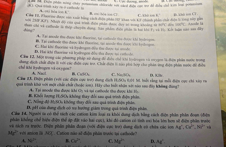 C. Cực dương, anode.  D. Cục đường   c 
Cau 10. Điện phân nóng chảy potassium chloride với cácd điện cực trợ để điều chế kim loại potassium
(K). Quá trình xảy ra ở cathode là
A. oxi hóa ion K B. oxi hóa ion Cl. C. khử ion K^+ D. khử ion Cl.
Câu 11. Fluorine được sản xuất bằng cách điện phân HF khan với KF (thành phần chất điện li lỏng này gần
với 2HF.KF). Nhiệt độ của quá trình điện phân được duy trì trong khoảng từ 80°C đến 100°C. Anode là
than chì và cathode là thép chuyên dụng. Sản phẩm điện phân là hai khí
đúng? F_2 và H_2 Kết luận nào sau đây
A. Tại anode thu được khí fluorine, tại cathode thu được khí hydrogen.
B. Tại cathode thu được khí fluorine, tại anode thu được khí hydrogen.
C. Hai khí fluorine và hydrogen đều thu được tại anode.
D. Hai khí fluorine và hydrogen đều thu được tại cathode.
Câu 12. Một trong các phương pháp sử dụng để điều chế khí hydrogen và oxygen là điện phân nước trong
dung dịch chất điện li với các điện cực trơ. Chất điện li nào phù hợp cho phản ứng điện phân nước đề điều
chế khí hydrogen và oxygen?
A. Nacl. B. CuSO_4. C. Na_2SO_4. D. KBr.
Câu 13. Điện phân (với các điện cực trơ) dung dịch H_2SO_40,01M 1. biết rằng tại mỗi điện cực chỉ xảy ra
quá trình khử với một chất chất (hoặc ion). Hãy cho biết nhận xét nào sau đây không đúng?
A. Tại anode thu được khí O_2 và tại cathode thu được khí H_2.
a
B. Khối lượng H_2SO_4 không thay đổi sau quá trình điện phân.
C. Nồng độ H_2SO_4 không thay đổi sau quá trình điện phân.
D. pH của dung dịch có xu hướng giảm trong quá trình điện phân.
Câu 14. Người ta có thể tách các cation kim loại ra khỏi dung dịch bằng cách điện phân phân đoạn (điện
phân khống chế hiệu điện thế áp đặt vào hai cực), khi đó cation có tính oxi hóa lớn hơn sẽ điện phân trước
và tách ra trước. Điện phân phân đoạn (với điện cực trơ) dung dịch có chứa các ion Ag^+,Cu^(2+),Ni^(2+)va
Mg^(2+) với anion là NO_3^(-. Cation nào sẽ điện phân trước tại cathode?
A. Ni^2+). B. Cu^(2+). C. Mg^(2+)· D. Ag^+.