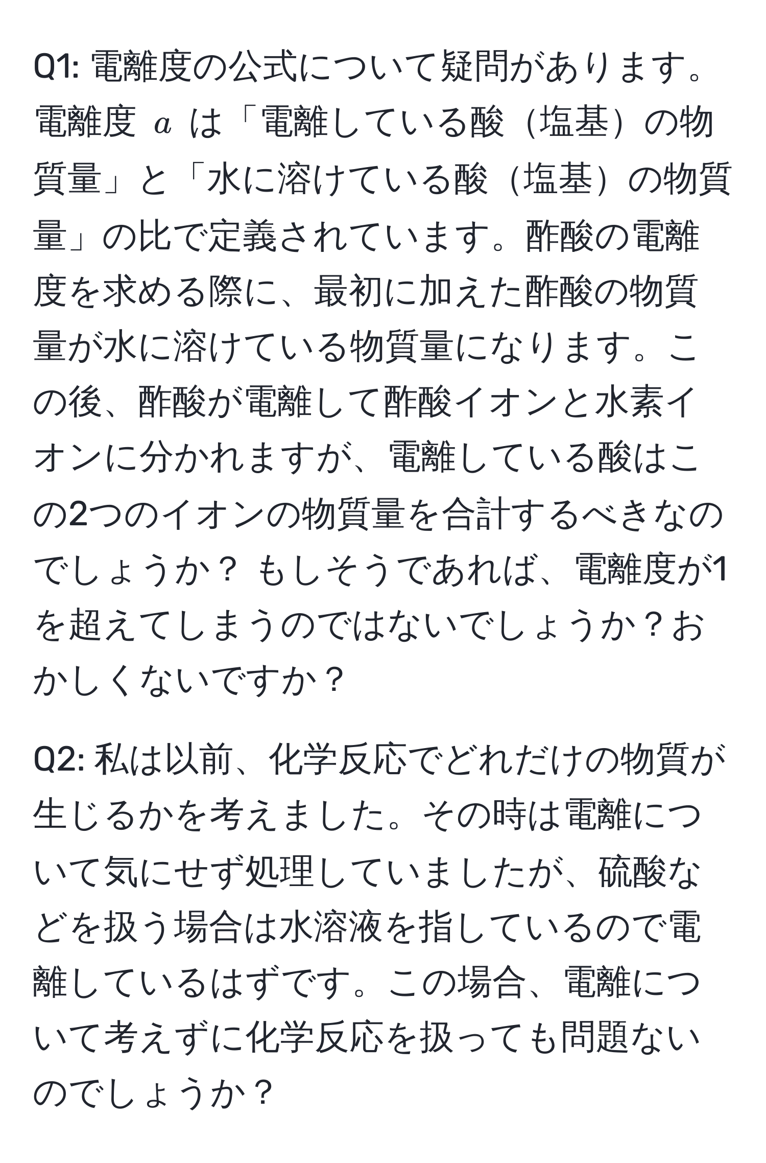 電離度の公式について疑問があります。電離度 $a$ は「電離している酸塩基の物質量」と「水に溶けている酸塩基の物質量」の比で定義されています。酢酸の電離度を求める際に、最初に加えた酢酸の物質量が水に溶けている物質量になります。この後、酢酸が電離して酢酸イオンと水素イオンに分かれますが、電離している酸はこの2つのイオンの物質量を合計するべきなのでしょうか？ もしそうであれば、電離度が1を超えてしまうのではないでしょうか？おかしくないですか？

Q2: 私は以前、化学反応でどれだけの物質が生じるかを考えました。その時は電離について気にせず処理していましたが、硫酸などを扱う場合は水溶液を指しているので電離しているはずです。この場合、電離について考えずに化学反応を扱っても問題ないのでしょうか？