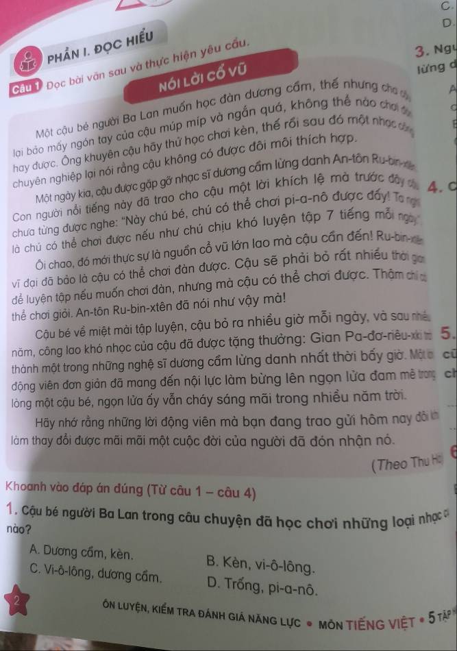 phần 1. đọc hiểu
3. Ngy
Nói lời cổ vũ D.
Câu 1 Đọc bài văn sau và thực hiện yêu cầu.
lừng d
Một cậu bé người Ba Lan muốn học đàn dương cầm, thế nhưng cho 
A
lại bảo mấy ngón tay của cậu múp míp và ngắn quá, không thể nào chơ
hay được. Ông khuyên cậu hãy thử học chơi kèn, thế rồi sau đó một nhạ ơn C
chuyên nghiệp lại nói rằng cậu không có được đôi môi thích hợp,
Một ngày kia, cậu được gặp gỡ nhạc sĩ dương cầm lừng danh An-tôn Ru-brx
Con người nổi tiếng này đã trao cho cậu một lời khích lệ mà trước đây c 4. c
chưa từng được nghe: "Này chú bé, chú có thể chơi pi-a-nõ được đẩy! Tong
là chú có thể chơi được nếu như chú chịu khó luyện tập 7 tiếng mỗ ng
Ôi chao, đó mới thực sự là nguồn cổ vũ lớn lao mà cậu cần đến! Ru-bir-re
vĩ đại đã bảo là cậu có thể chơi đàn được. Cậu sẽ phải bỏ rất nhiều thời ga
dể luyện tập nếu muốn chơi đàn, nhưng mà cậu có thể chơi được. Thậm chía
thể chơi giỏi. An-tôn Ru-bin-xtên đã nói như vậy mà!
Cậu bé về miệt mài tập luyện, cậu bỏ ra nhiều giờ mỗi ngày, và sau nhề
năm, công lao khó nhọc của cậu đã được tặng thưởng: Gian Pa-đơ-riêu-x n 5.
thành một trong những nghệ sĩ dương cẩm lừng danh nhất thời bấy giờ. Mộa, cũ
động viên đơn giản đã mang đến nội lực làm bừng lên ngọn lửa đam mê trưy ch
lòng một cậu bé, ngọn lửa ấy vẫn cháy sáng mãi trong nhiều năm trời.
Hy nhớ rằng những lời động viên mà bạn đang trao gửi hôm nay đôi
làm thay đổi được mãi mãi một cuộc đời của người đã đón nhận nó.
(Theo Thu Hồ)
Khoanh vào đáp án đúng (Từ câu 1 - câu 4)
1. Cậu bé người Ba Lan trong câu chuyện đã học chơi những loại nhạc 
nào?
A. Dương cầm, kèn. B. Kèn, vi-ô-lông.
C. Vi-ô-lông, dương cầm. D. Trống, pi-a-nô.
2
ón luyện, kiếm tra đánh giá năng lực * môn tiếng việt * 5tà