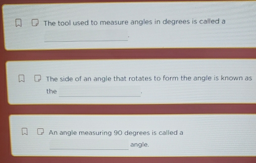 The tool used to measure angles in degrees is called a 
_ 
. 
The side of an angle that rotates to form the angle is known as 
_ 
the 
. 
An angle measuring 90 degrees is called a 
_ 
angle.