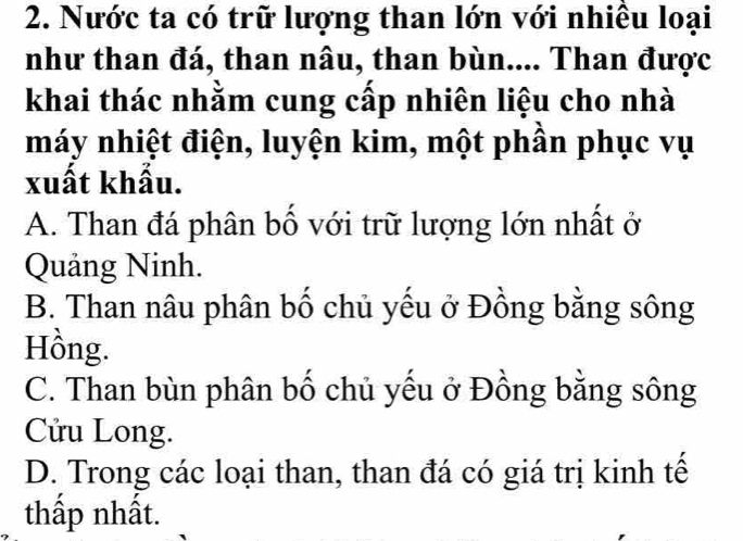 Nước ta có trữ lượng than lớn với nhiều loại
như than đá, than nâu, than bùn.... Than được
khai thác nhằm cung cấp nhiên liệu cho nhà
máy nhiệt điện, luyện kim, một phần phục vụ
xuất khẩu.
A. Than đá phân bố với trữ lượng lớn nhất ở
Quảng Ninh.
B. Than nâu phân bố chủ yếu ở Đồng bằng sông
Hồng.
C. Than bùn phân bố chủ yếu ở Đồng bằng sông
Cửu Long.
D. Trong các loại than, than đá có giá trị kinh tế
thấp nhất.