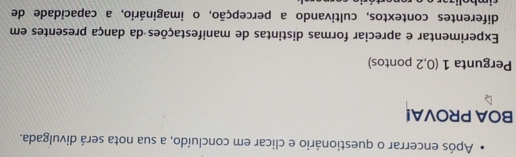 Após encerrar o questionário e clicar em concluído, a sua nota será divulgada. 
BOA PROVA! 
Pergunta 1 (0,2 pontos) 
Experimentar e apreciar formas distintas de manifestações da dança presentes em 
diferentes contextos, cultivando a percepção, o imaginário, a capacidade de