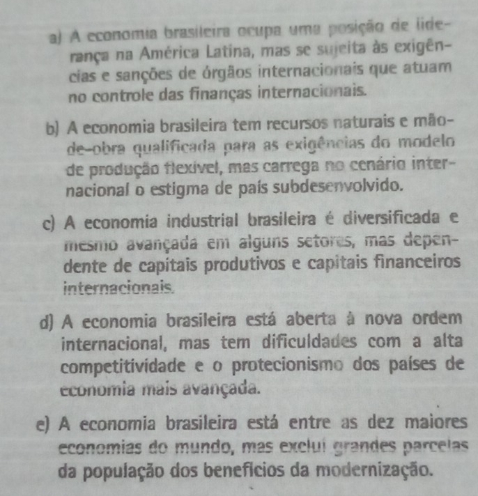 a) A economia brasileira ocupa uma posição de lide-
rança na América Latina, mas se sujeita às exigên-
cias e sanções de órgãos internacionais que atuam
no controle das finanças internacionais.
b) A economia brasileira tem recursos naturais e mão-
de-obra qualificada para as exigências do modelo
de produção flexível, mas carrega no cenário inter-
nacional o estigma de país subdesenvolvido.
c) A economia industrial brasileira é diversificada e
mesmo avançada em alguns setores, mas depen-
dente de capitais produtivos e capitais financeiros
internacionals
d) A economia brasileira está aberta à nova ordem
internacional, mas tem dificuldades com a alta
competitividade e o protecionismo dos países de
economia mais avançada.
e) A economia brasileira está entre as dez maiores
economias do mundo, más excluí grandes parcelas
da população dos benefícios da modernização.