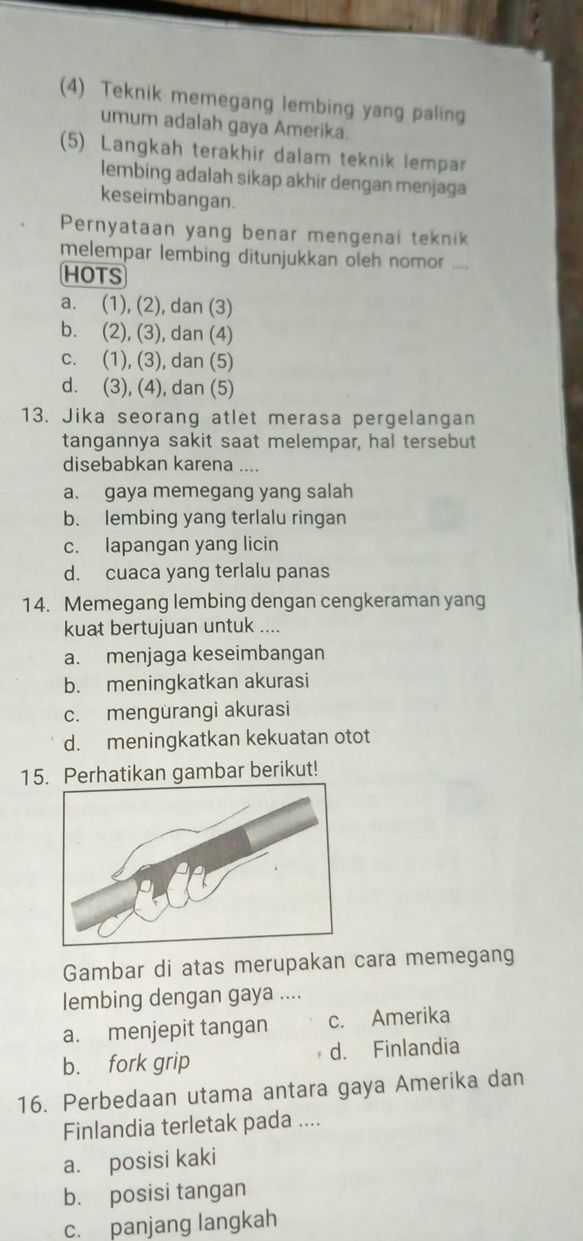 (4) Teknik memegang lembing yang paling
umum adalah gaya Amerika.
(5) Langkah terakhir dalam teknik lempar
lembing adalah sikap akhir dengan menjaga
keseimbangan.
Pernyataan yang benar mengenai teknik
melempar lembing ditunjukkan oleh nomor ....
HOTS
a. (1), (2), dan (3)
b. (2), (3), dan (4)
c. (1), (3), dan (5)
d. (3), (4), dan (5)
13. Jika seorang atlet merasa pergelangan
tangannya sakit saat melempar, hal tersebut
disebabkan karena ....
a. gaya memegang yang salah
b. lembing yang terlalu ringan
c. lapangan yang licin
d. cuaca yang terlalu panas
14. Memegang lembing dengan cengkeraman yang
kuat bertujuan untuk ....
a. menjaga keseimbangan
b. meningkatkan akurasi
c. mengurangi akurasi
d. meningkatkan kekuatan otot
15. Perhatikan gambar berikut!
Gambar di atas merupakan cara memegang
lembing dengan gaya ....
a. menjepit tangan c. Amerika
b. fork grip d. Finlandia
16. Perbedaan utama antara gaya Amerika dan
Finlandia terletak pada ....
a. posisi kaki
b. posisi tangan
c. panjang langkah