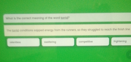 What is the correct meaning of the word torrid?
The tarid conditions sapped energy from the runners, so they struggled to reach the finish line.
relentless sweltering competitive frightening