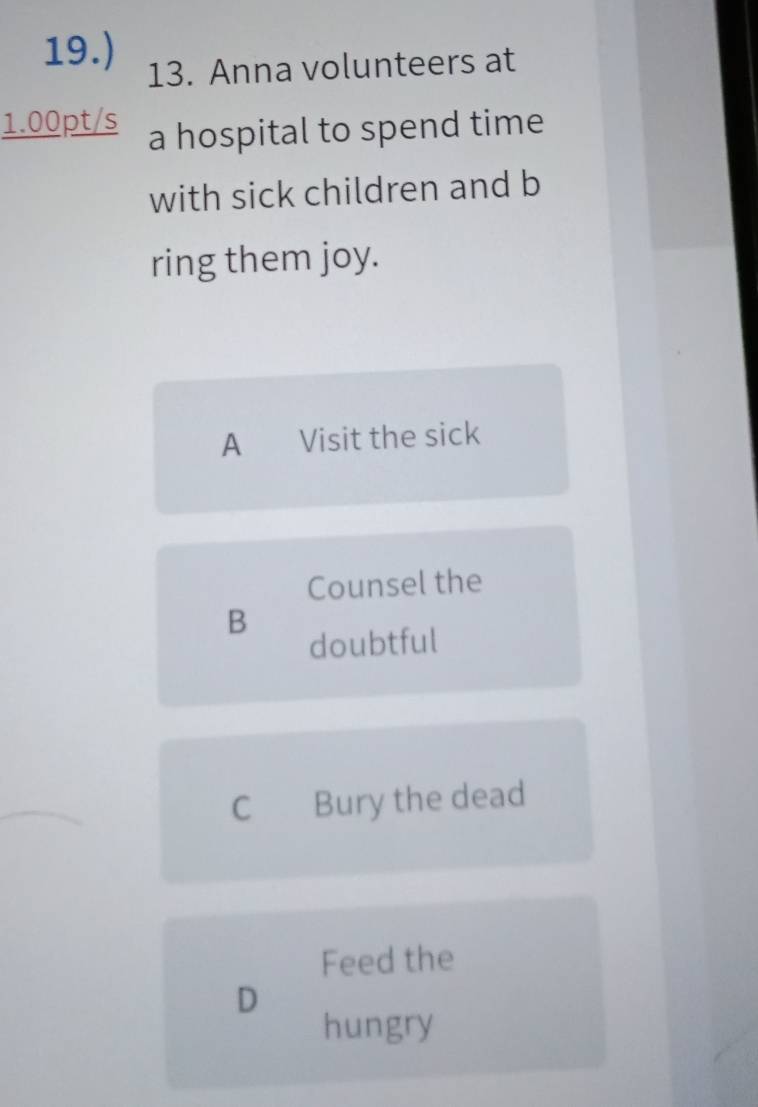 19.) 13. Anna volunteers at
1.00pt/s a hospital to spend time
with sick children and b
ring them joy.
A €£Visit the sick
Counsel the
B
doubtful
C Bury the dead
Feed the
D
hungry