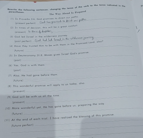 Rewrite the following sentences, changing the tense of the verb to the tense indicated in the 
D 
parentheses. 
The Way Ahead Is Prepared 
(1) In Proverbs 3:6, God promises to direct our paths. 
(present perfect) 
(2) In times of decision, this will be a great comfort 
(present) 
(3) God led Israel in the wilderness journey. 
(past perfect) 
4 Have they trusted Him to be with them in the Promised Land, also? 
(future) 
_ 
(5) In Deuteronomy 31:8 . Moses gives Israel God's promise. 
past 
(6) Yes. God is with them. 
(past) 
(7) Also. He had gone before them 
(future) 
(8) This wonderful promise will apply to us today, also. 
(present) 
(9) God will be with us all the time 
(present) 
(10) More wonderful yet, He has gone before us, preparing the way. 
(future) 
_ 
_ 
(11) At the end of each trial, I have realized the blessing of this promise. 
(future perfect) 
_