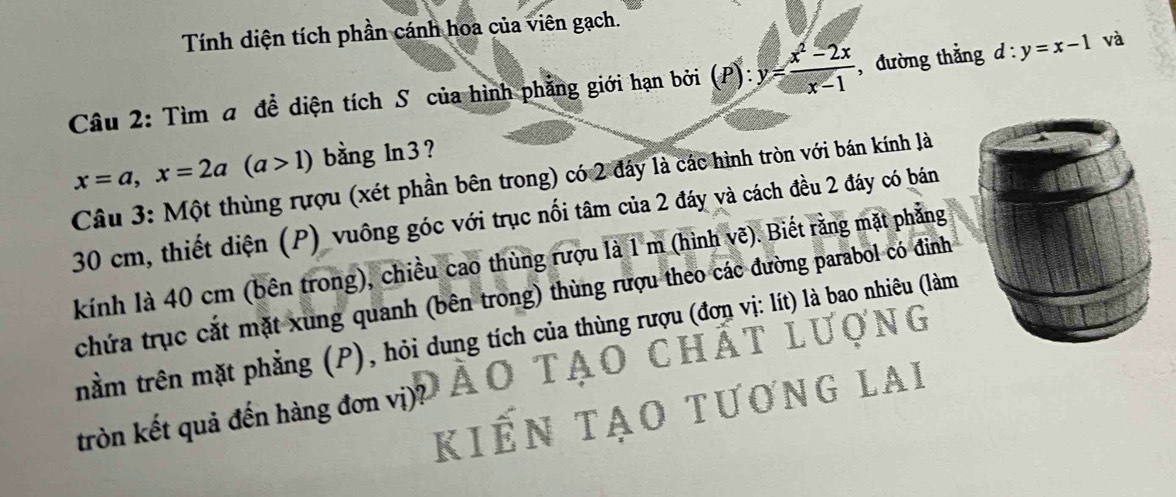 Tính diện tích phần cánh hoa của viên gạch.
Câu 2: Tìm a đề diện tích S của hình phẳng giới hạn bởi (P): y= (x^2-2x)/x-1  , đường thẳng d:y=x-1 và
x=a, x=2a(a>1) bằng ln3?
Câu 3: Một thùng rượu (xét phần bên trong) có 2 đây là các hình tròn với bán kính là
30 cm, thiết diện (P) vuông góc với trục nối tâm của 2 đáy và cách đều 2 đáy có bán
kính là 40 cm (bên trong), chiều cao thùng rượu là 1 m (hình vẽ). Biết rằng mặt phẳng
chứa trục cắt mặt xung quanh (bên trong) thùng rượu theo các đường parabol có đỉnh

trằm trên mặt phẳng (P), hỏi dung tích của thùng rượu (đơn vị: lít) là bao nhiêu (làm
O CHAT 
kiến tao tương LAI
tròn kết quả đến hàng đơn vị)?