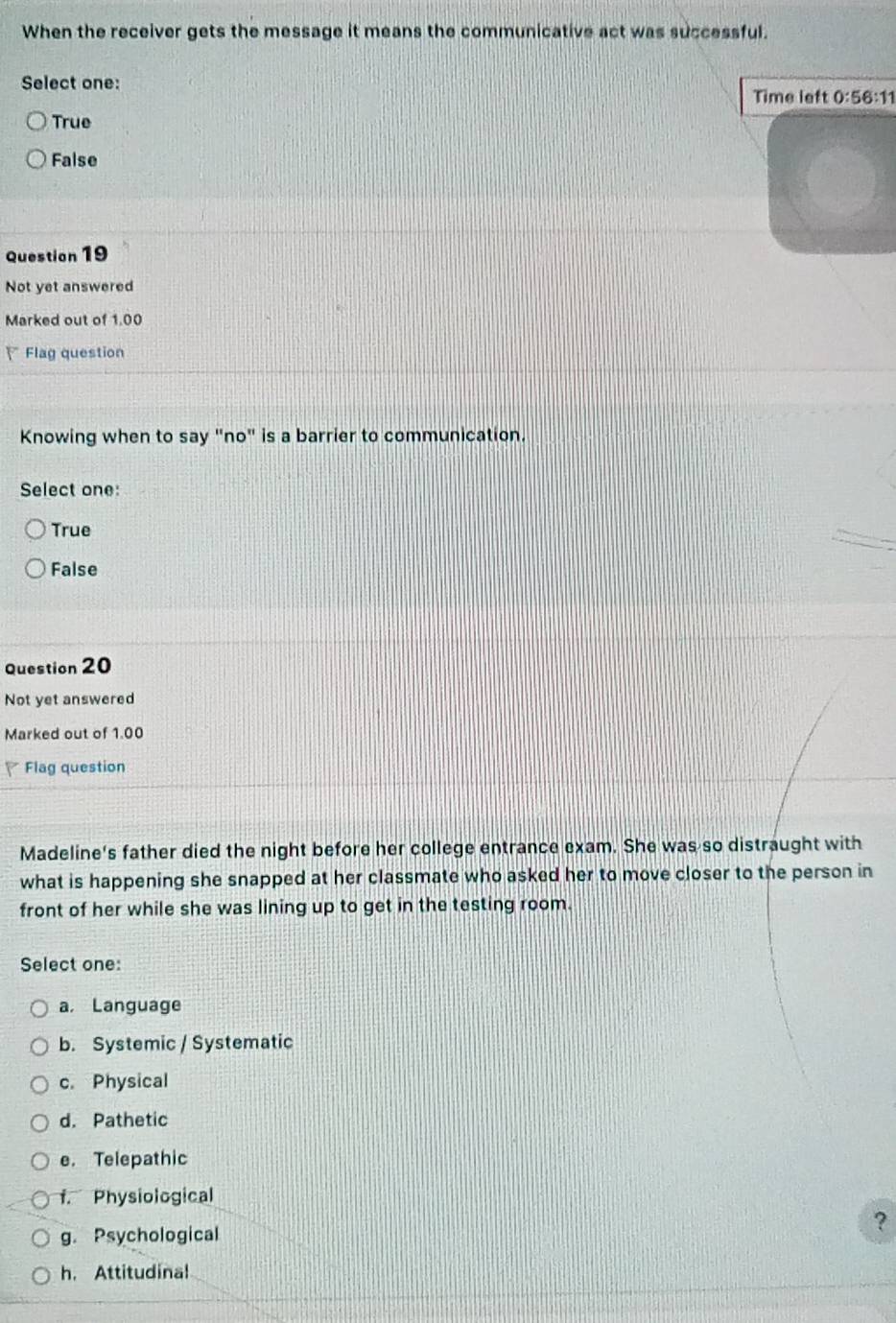 When the receiver gets the message it means the communicative act was successful.
Select one:
Time left 0:56:11
True
False
Question 19
Not yet answered
Marked out of 1.00
、Flag question
Knowing when to say "no" is a barrier to communication.
Select one:
True
False
Question 20
Not yet answered
Marked out of 1.00
Flag question
Madeline's father died the night before her college entrance exam. She was so distraught with
what is happening she snapped at her classmate who asked her to move closer to the person in
front of her while she was lining up to get in the testing room.
Select one:
a, Language
b. Systemic / Systematic
c. Physical
d. Pathetic
e. Telepathic
f. Physiological
?
g. Psychological
h. Attitudinal