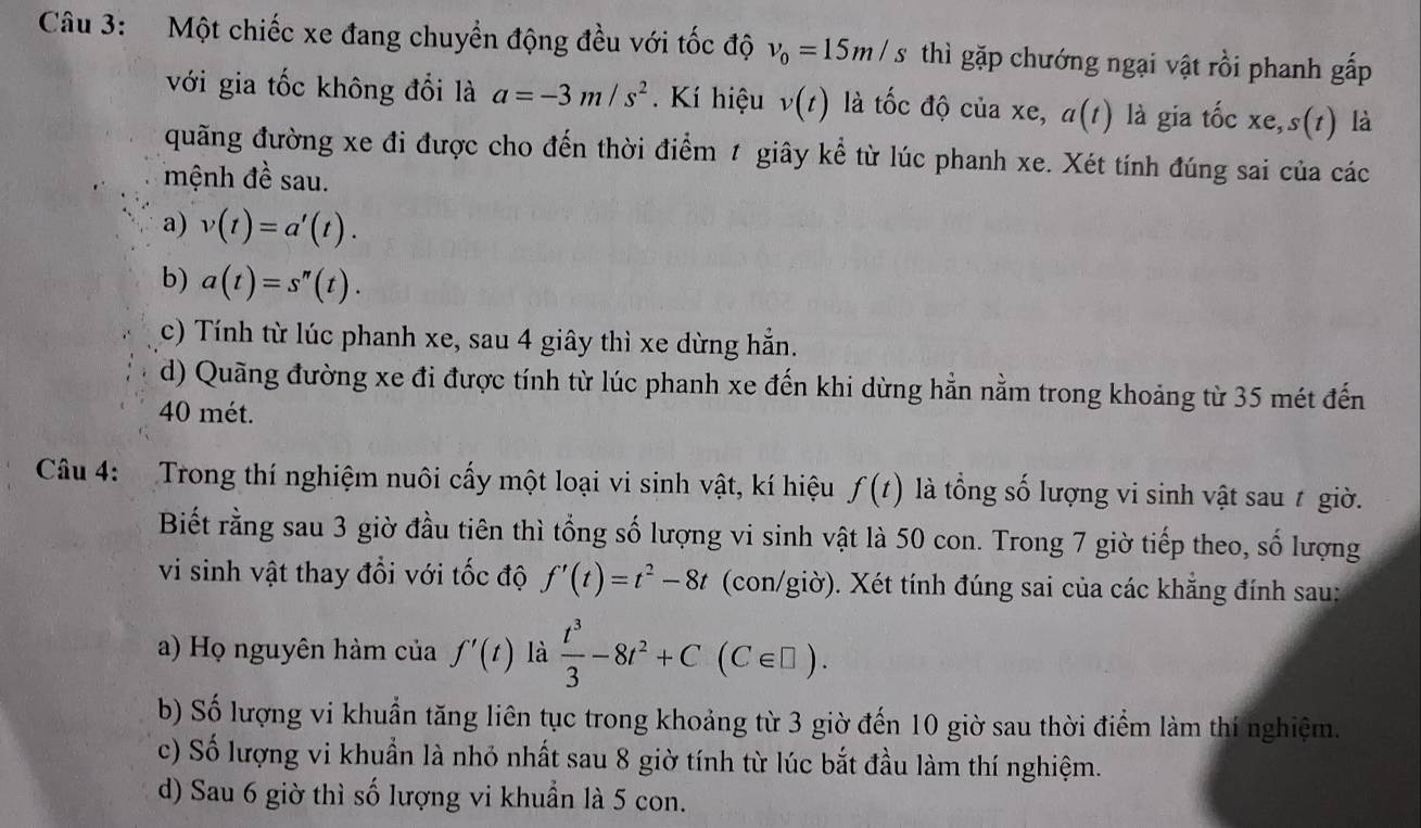 Một chiếc xe đang chuyển động đều với tốc độ v_0=15m/s thì gặp chướng ngại vật rồi phanh gấp
với gia tốc không đổi là a=-3m/s^2.  Kí hiệu v(t) là tốc độ của xe, a(t) là gia that Ocxe,s(t) là
quãng đường xe đi được cho đến thời điểm 1 giây kể từ lúc phanh xe. Xét tính đúng sai của các
mệnh đề sau.
a) v(t)=a'(t).
b) a(t)=s''(t).
c) Tính từ lúc phanh xe, sau 4 giây thì xe dừng hẵn.
d) Quãng đường xe đi được tính từ lúc phanh xe đến khi dừng hẳn nằm trong khoảng từ 35 mét đến
40 mét.
Câu 4:  Trong thí nghiệm nuôi cấy một loại vi sinh vật, kí hiệu f(t) là tổng số lượng vi sinh vật sau t giờ.
Biết rằng sau 3 giờ đầu tiên thì tổng số lượng vi sinh vật là 50 con. Trong 7 giờ tiếp theo, số lượng
vi sinh vật thay đổi với tốc độ f'(t)=t^2-8t (con/giờ). Xét tính đúng sai của các khẳng đính sau:
a) Họ nguyên hàm của f'(t) là  t^3/3 -8t^2+C(C∈ □ ).
b) Số lượng vi khuẩn tăng liên tục trong khoảng từ 3 giờ đến 10 giờ sau thời điểm làm thí nghiệm.
c) Số lượng vi khuẩn là nhỏ nhất sau 8 giờ tính từ lúc bắt đầu làm thí nghiệm.
d) Sau 6 giờ thì số lượng vi khuẩn là 5 con.