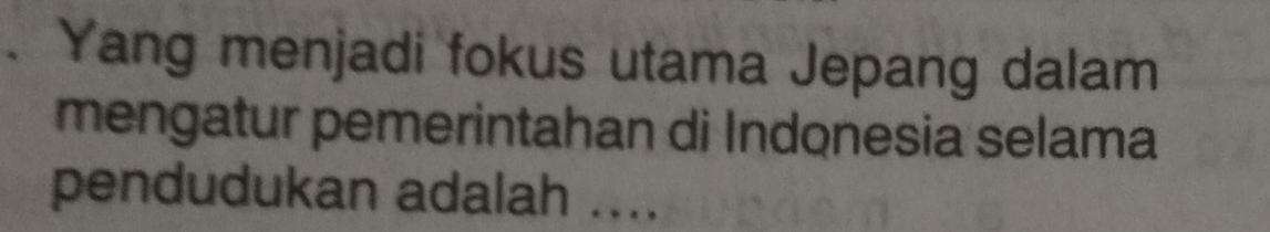 Yang menjadi fokus utama Jepang dalam 
mengatur pemerintahan di Indonesia selama 
pendudukan adalah ....