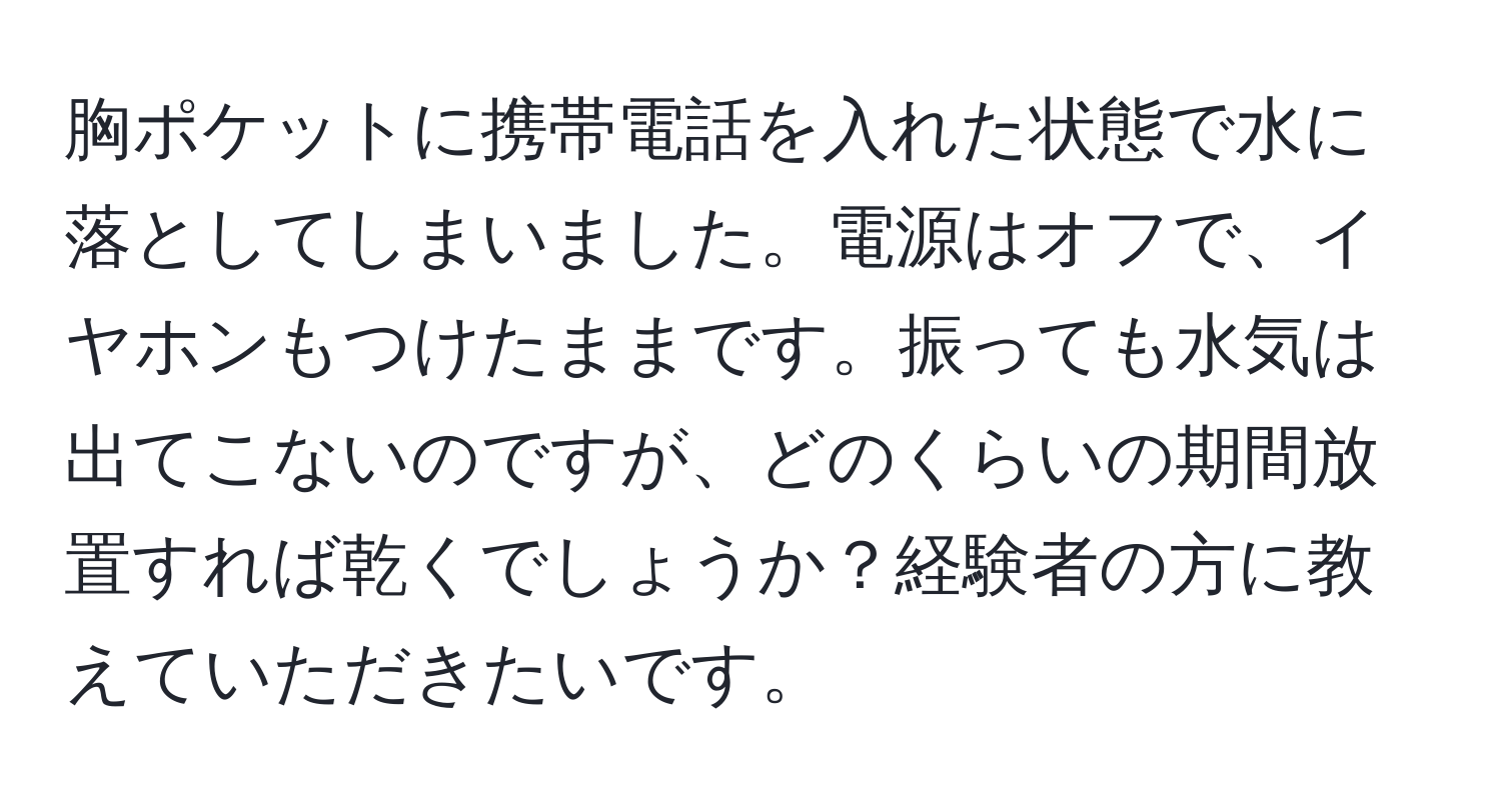 胸ポケットに携帯電話を入れた状態で水に落としてしまいました。電源はオフで、イヤホンもつけたままです。振っても水気は出てこないのですが、どのくらいの期間放置すれば乾くでしょうか？経験者の方に教えていただきたいです。