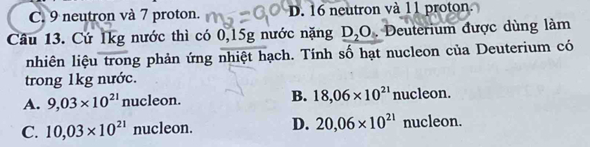 C. 9 neutron và 7 proton. D. 16 neutron và 11 proton.
Câu 13. Cứ 1kg nước thì có 0,15g nước nặng _ D_2O . Deuterium được dùng làm
nhiên liệu trong phản ứng nhiệt hạch. Tính số hạt nucleon của Deuterium có
trong 1kg nước.
A. 9,03* 10^(21)nuc le on B. 18,06* 10^(21) nu cleo n.
C. 10,03* 10^(21) nucleon. D. 20,06* 10^(21) nucleon.