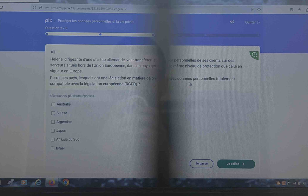 a https://app.pixfr/assessments/131695980/challenges/12
pix |Protéger les données personnelles et la vie privée
Quitter [
Question 3 / 5
Helena, dirigeante d'une startup allemande, veut transférer le ersonnelles de ses clients sur des
serveurs situés hors de l'Union Européenne, dans un pays qui e ême niveau de protection que celui en
vigueur en Europe.
Parmi ces pays, lesquels ont une législation en matière de pro des données personnelles totalement
compatible avec la législation européenne (RGPD) ?
Sélectionnez plusieurs réponses.
Australie
Suisse
Argentine
Japon
Afrique du Sud
Israël
Je passe Je valide