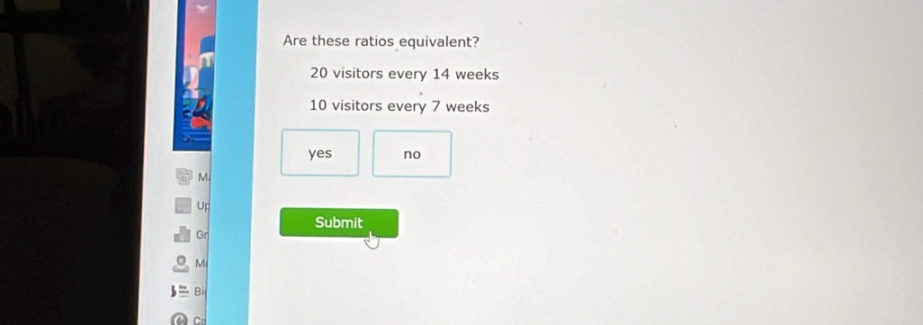 Are these ratios equivalent?
20 visitors every 14 weeks
10 visitors every 7 weeks
yes no
M
Up
Submit
Gr
M
Bỉ