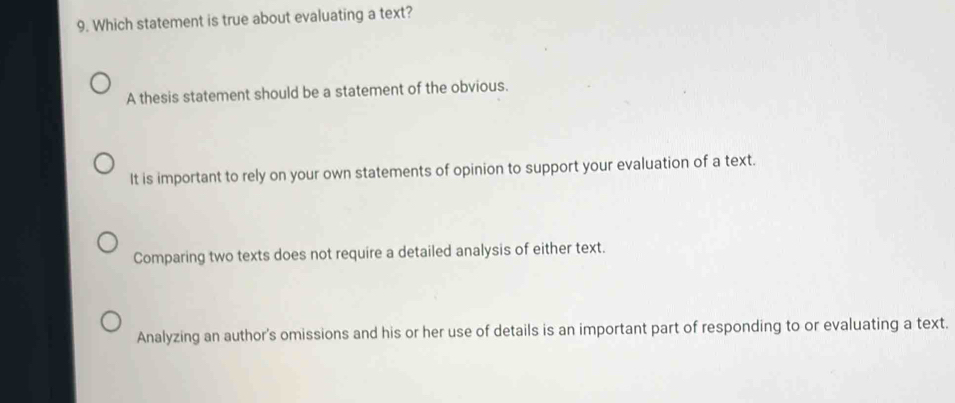 Which statement is true about evaluating a text?
A thesis statement should be a statement of the obvious.
It is important to rely on your own statements of opinion to support your evaluation of a text.
Comparing two texts does not require a detailed analysis of either text.
Analyzing an author's omissions and his or her use of details is an important part of responding to or evaluating a text.