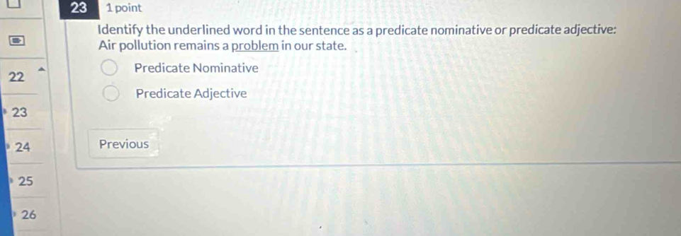 23 1 point 
Identify the underlined word in the sentence as a predicate nominative or predicate adjective: 
Air pollution remains a problem in our state. 
Predicate Nominative 
22 
Predicate Adjective
23
24 Previous
25
26