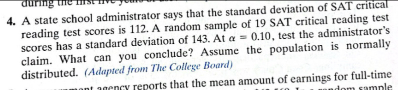 auring the frst live ye 
4. A state school administrator says that the standard deviation of SAT critical 
reading test scores is 112. A random sample of 19 SAT critical reading test 
scores has a standard deviation of 143. At alpha =0.10 , test the administrator’s 
claim. What can you conclude? Assume the population is normally 
distributed. (Adapted from The College Board) 
agen cy reports that the mean amount of earnings for full-time 
dom sample