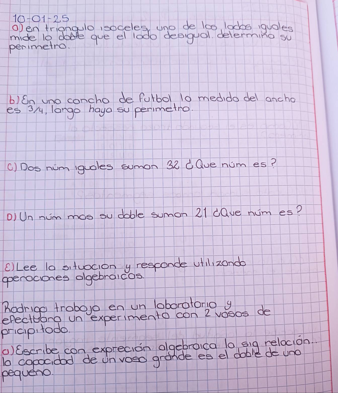 10101125 
oDen triangulo isodeles, uno de lo0, lodos iquoles 
mide 10 dale gue el lodo desigual. determing su 
perimetro. 
b)Cn uno concho de fulbol 10 medido del ancho 
es 3/, largo hayo su perimetro. 
() Dos nim iguoles sumon 32 dQue num es? 
OiUn nimmos su doble sumon 21 dQue num es? 
cLee l0 situocion y resconde ufll zondo 
openociones olgebraicos. 
Rodrigo trobojo en un loboratonio g 
efecttoro un experimento con 2 vosos de 
pricip todo. 
() Cscribe con exprecion olgebroica l0 sig relocion. 
to capocidod de un voso grande es el dable de uno 
pequeno