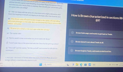 a e don't you evre be quity of it agan, ao this best. BuT--ae te le
ashorel Give him a pood sound threshing, do you hear? Of wey the inxpenam. Now go--
of a great i rime, you whelp! and mand you, not a word of mo to anyborly. Clue out with youl--you've been guilly
t n Ised cull, happy with the sensr of a close shave and a mighty-dekseraece, astt
howrd him leughing to himself and sepping his fat thigh ofter Whad-clooed his (on How is Brown characterized in sections 88 89?
i01 . WWhen Browm came ciff watch he went 16iight to the caellan, who was bkin
Orleans-and añde= with se passengors on the boiler seck, and demanded that the put asnore in Now
B "I'll never sum a whee! on this bost agast whle that rub-stays." Brown feels angry and wants to get back at Twain.
The captain said--
Wull he meson't rome round when you are or eatch, b lmen" Brown doesn't care about Twain at all.
"I won't even stay on the same bost with hem. One of in has got to go ashonws."
_
pussengers - "very wed," said the castass, " et if he pour orl," and resumnt his the wth te Brown forgives Twain, and wants to befriend him.
imaad cek , the kowest of several darks that asson a financee ofhow at anu
worigers aboerd a steamship who receive no pay
Q Seuch