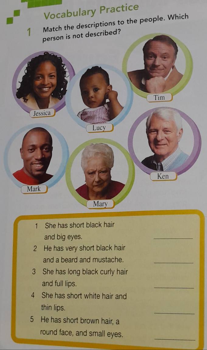 Vocabulary Practice 
Match the descriptions to the people. Which 
1 She has short black hair 
and big eyes. 
_ 
2 He has very short black hair 
and a beard and mustache._ 
3 She has long black curly hair 
and full lips. 
_ 
4 She has short white hair and 
_ 
thin lips. 
5 He has short brown hair, a 
_ 
round face, and small eyes.