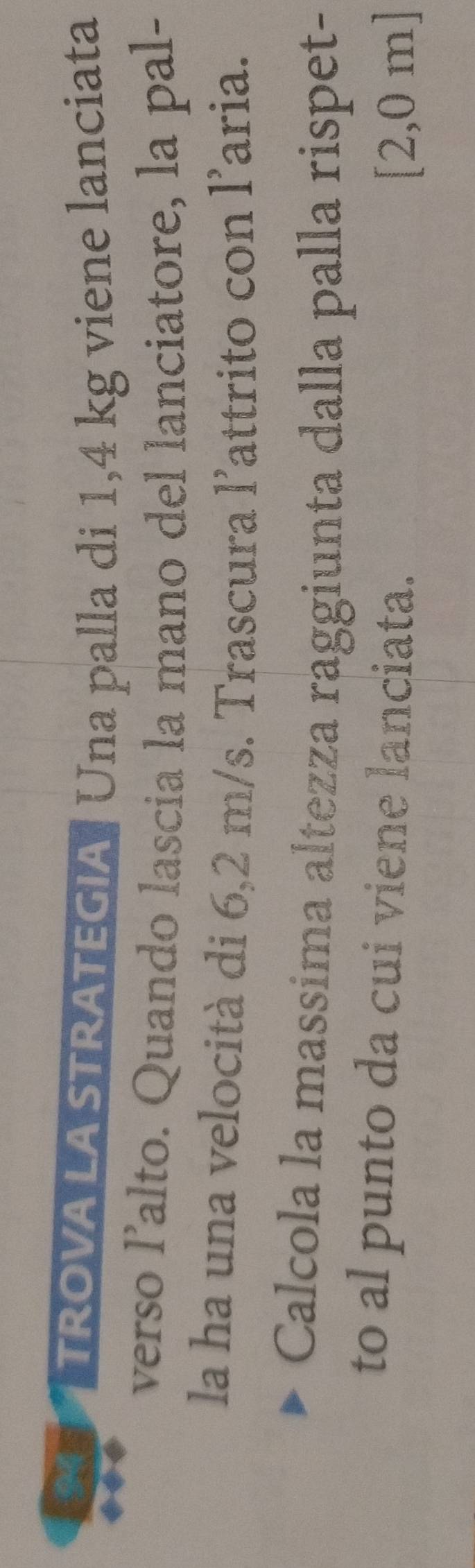 TROVA LA STRATEGIA: Una palla di 1,4 kg viene lanciata 
verso l’alto. Quando lascia la mano del lanciatore, la pal- 
la ha una velocità di 6,2 m/s. Trascura l’attrito con l’aria. 
Calcola la massima altezza raggiunta dalla palla rispet- 
to al punto da cui viene lanciata.
[2,0 m ]