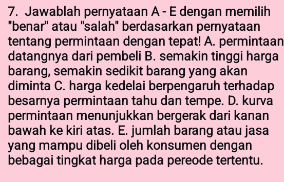 Jawablah pernyataan A - E dengan memilih
"benar" atau "salah" berdasarkan pernyataan
tentang permintaan dengan tepat! A. permintaan
datangnya dari pembeli B. semakin tinggi harga
barang, semakin sedikit barang yang akan
diminta C. harga kedelai berpengaruh terhadap
besarnya permintaan tahu dan tempe. D. kurva
permintaan menunjukkan bergerak dari kanan
bawah ke kiri atas. E. jumlah barang atau jasa
yang mampu dibeli oleh konsumen dengan
bebagai tingkat harga pada pereode tertentu.