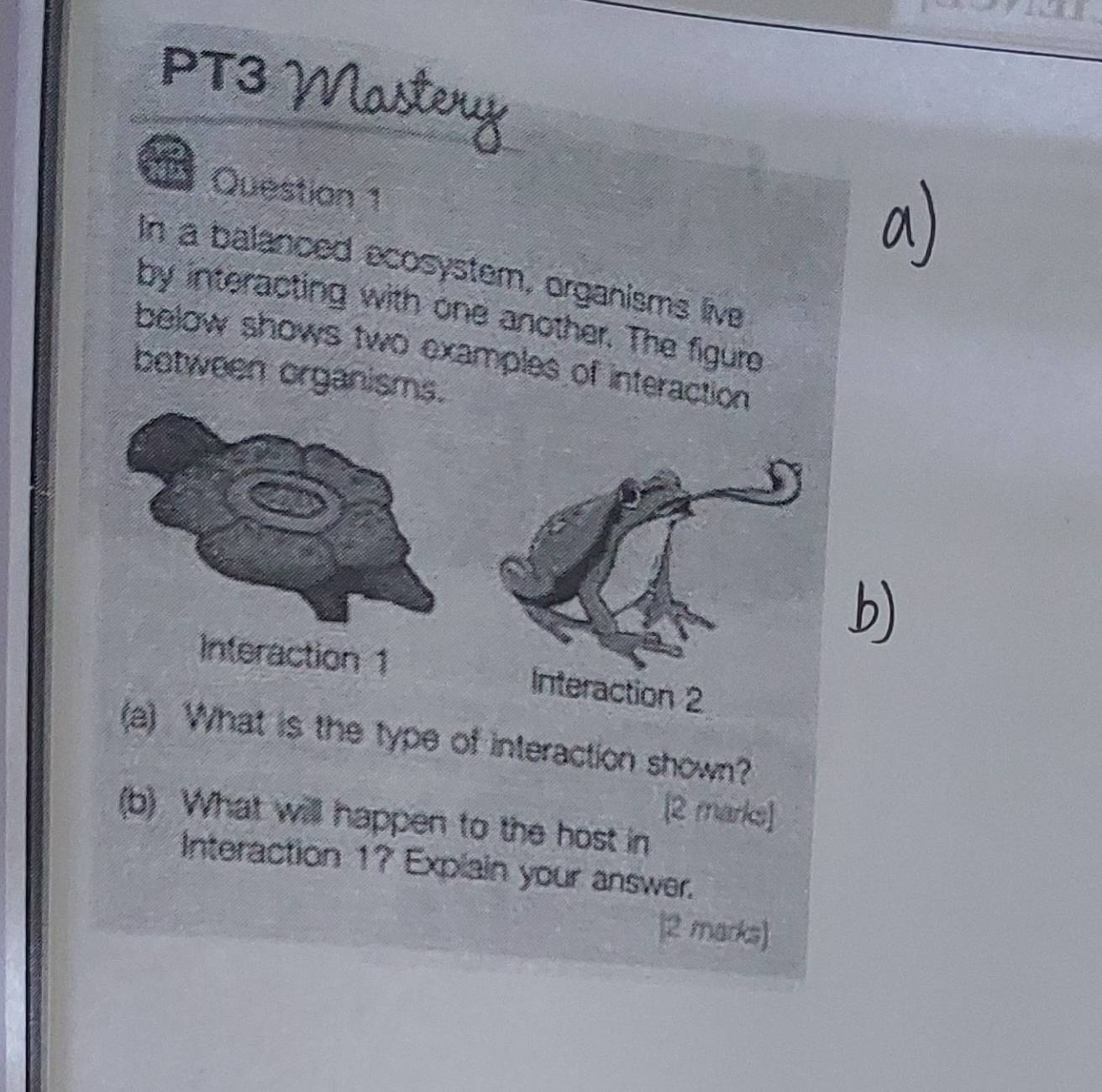 PT3 Nastery 
Question 1 
In a balanced ecosystern, organisms live 
by interacting with one another. The figure 
below shows two examples of interaction 
between organisms. 
b) 
1 Interaction 2 
(a) What is the type of interaction shown? 
[2 marks] 
(b) What will happen to the host in 
Interaction 1? Explain your answer. 
|2 marks)