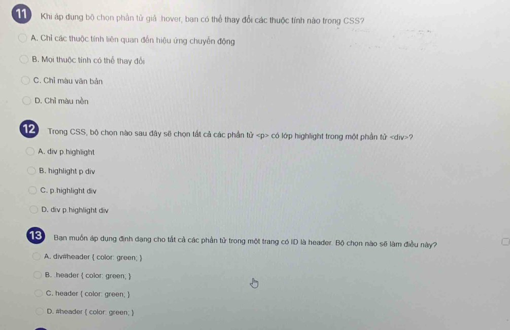 Khi áp dụng bộ chọn phần tử giả :hover, ban có thể thay đổi các thuộc tính nào trong CSS?
A. Chỉ các thuộc tính liên quan đến hiệu ứng chuyễn động
B. Mọi thuộc tính có thể thay đổi
C. Chỉ màu văn bản
D. Chỉ màu nền
1 Trong CSS, bộ chọn nào sau đây sẽ chọn tất cả các phần tử có lớp highlight trong một phần tiv 2
A. div p.highlight
B. highlight p div
C. p.highlight div
D. div p.highlight div
Bạn muồn áp dụng định dạng cho tất cả các phần tử trong một trang có ID là header. Bộ chọn nào sẽ làm điều này?
A. div#header  color: green; 
B. header  color: green; 
C. header  color: green; 
D. #header  color: green; 