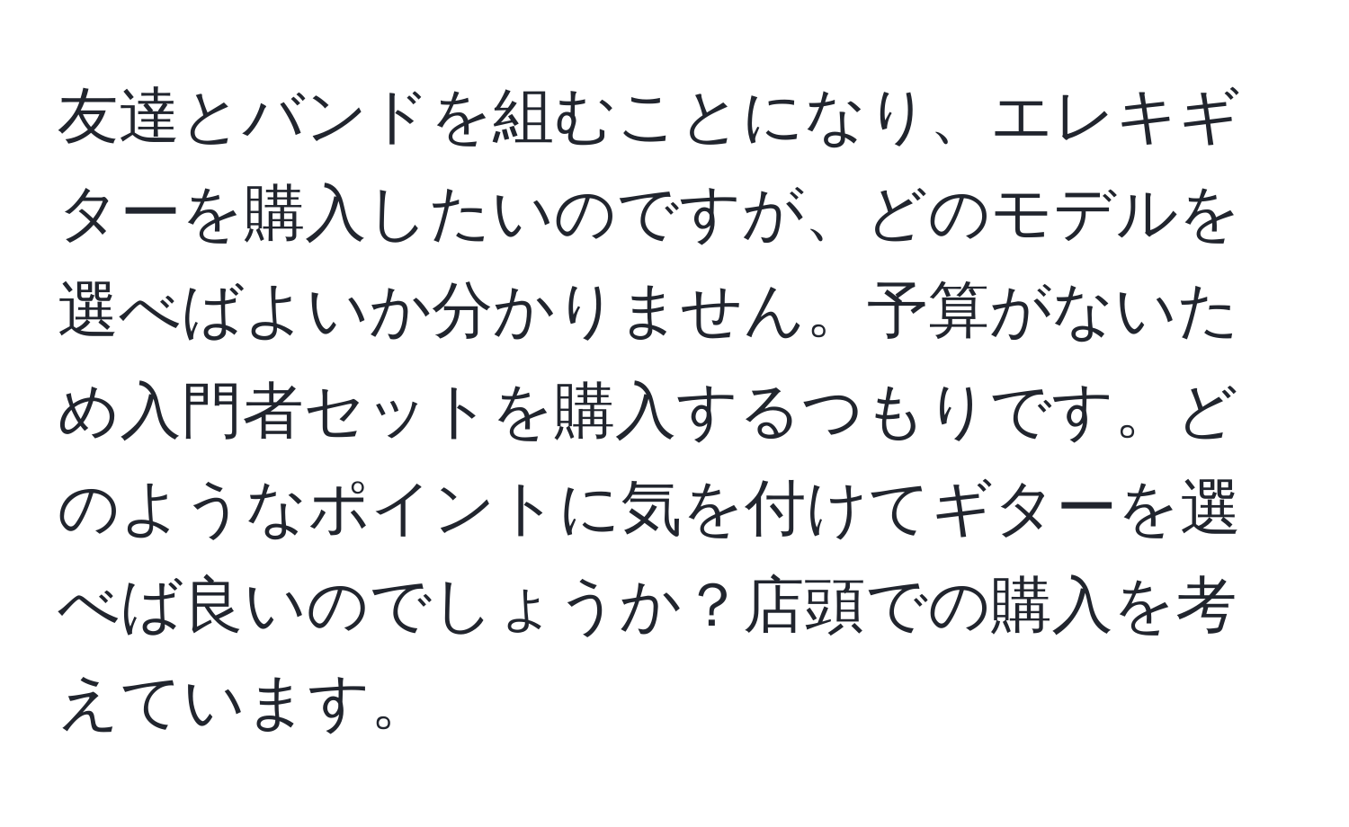 友達とバンドを組むことになり、エレキギターを購入したいのですが、どのモデルを選べばよいか分かりません。予算がないため入門者セットを購入するつもりです。どのようなポイントに気を付けてギターを選べば良いのでしょうか？店頭での購入を考えています。